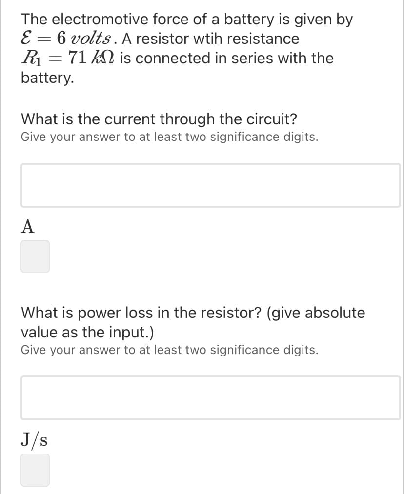 The electromotive force of a battery is given by
E = 6 volts. A resistor wtih resistance
R = 71 N is connected in series with the
battery.
What is the current through the circuit?
Give your answer to at least two significance digits.
A
What is power loss in the resistor? (give absolute
value as the input.)
Give your answer to at least two significance digits.
J/s
