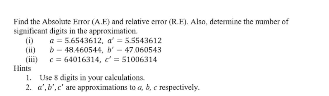 Find the Absolute Error (A.E) and relative error (R.E). Also, determine the number of
significant digits in the approximation.
(i)
(ii)
(iii)
Hints
a = 5.6543612, a' = 5.5543612
b = 48.460544, b' = 47.060543
c = 64016314, c' = 51006314
1. Use 8 digits in your calculations.
2. a', b', c' are approximations to a, b, c respectively.
