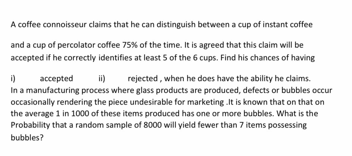 A coffee connoisseur claims that he can distinguish between a cup of instant coffee
and a cup of percolator coffee 75% of the time. It is agreed that this claim will be
accepted if he correctly identifies at least 5 of the 6 cups. Find his chances of having
i)
accepted
ii)
rejected , when he does have the ability he claims.
