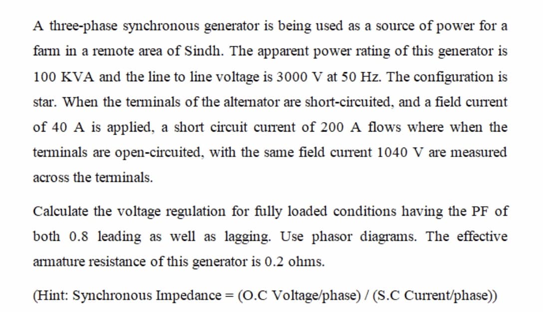 A three-phase synchronous generator is being used as a source of power for a
farm in a remote area of Sindh. The apparent power rating of this generator is
100 KVA and the line to line voltage is 3000 V at 50 Hz. The configuration is
star. When the terminals of the alternator are short-circuited, and a field current
of 40 A is applied, a short circuit current of 200 A flows where when the
terminals are open-circuited, with the same field current 1040 V are measured
across the terminals.
Calculate the voltage regulation for fully loaded conditions having the PF of
both 0.8 leading as well as lagging. Use phasor diagrams. The effective
armature resistance of this generator is 0.2 ohms.
(Hint: Synchronous Impedance = (O.C Voltage/phase) / (S.C Current/phase))
