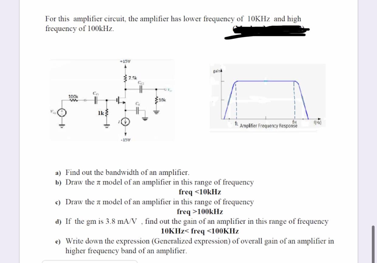 For this amplifier circuit, the amplifier has lower frequency of 10KHZ and high
frequency of 100KHZ.
15V
gaina
7.5k
Co
100k
10k
Ik
fH
IL Amplifier Frequency Response
f(H2)
15V
a) Find out the bandwidth of an amplifier.
b) Draw the a model of an amplifier in this range of frequency
freq <10kHz
c) Draw the t model of an amplifier in this range of frequency
freq >100kHz
d) If the gm is 3.8 mA/V , find out the gain of an amplifier in this range of frequency
10KH2< freq <100KHZ
e) Write down the expression (Generalized expression) of overall gain of an amplifier in
higher frequency band of an amplifier.
