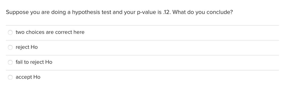 Suppose you are doing a hypothesis test and your p-value is 12. What do you conclude?
two choices are correct here
reject Ho
fail to reject Ho
accept Ho
