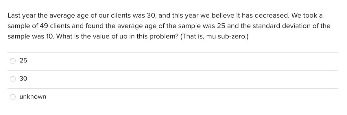 Last year the average age of our clients was 30, and this year we believe it has decreased. We took a
sample of 49 clients and found the average age of the sample was 25 and the standard deviation of the
sample was 1O. What is the value of uo in this problem? (That is, mu sub-zero.)
25
30
unknown
