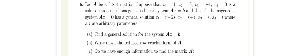 6. Let A be a 3 x 4 matrix. Suppose that x1 = 1, x2 = 0, x3 = -1, x4 = 0 is a
solution to a non-homogeneous linear system Ax = b and that the homogeneous
system Ax = 0 has a general solution x1 = t – 2s, x2 = s+t, x3 = s, x4 =t where
8, t are arbitrary parameters.
%3D
(a) Find a general solution for the system Ax = b.
(b) Write down the reduced row-echelon form of A.
(c) Do we have enough information to find the matrix A?
