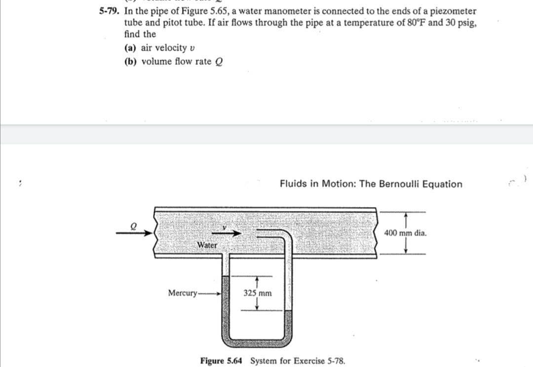 5-79. In the pipe of Figure 5.65, a water manometer is connected to the ends of a piezometer
tube and pitot tube. If air flows through the pipe at a temperature of 80°F and 30 psig,
find the
(a) air velocity v
(b) volume flow rate Q
Fluids in Motion: The Bernoulli Equation
400 mm dia.
Water
Mercury-
325 mm
Figure 5.64 System for Exercise 5-78.
