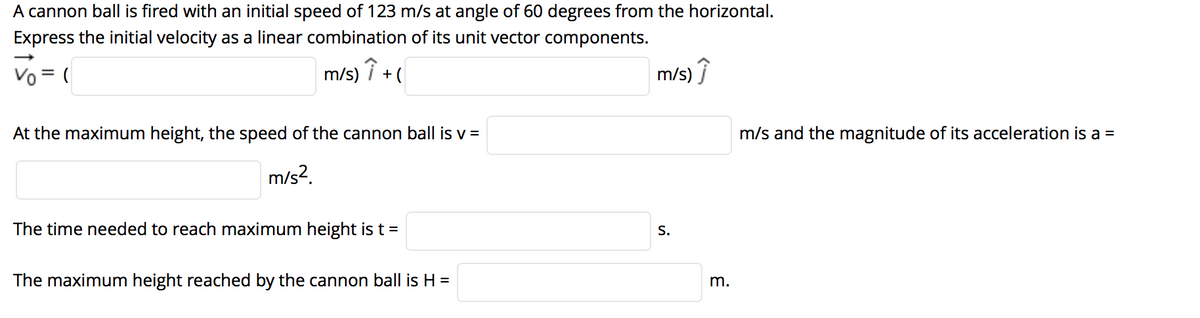 A cannon ball is fired with an initial speed of 123 m/s at angle of 60 degrees from the horizontal.
Express the initial velocity as a linear combination of its unit vector components.
Vo = (
m/s) i + (
m/s)
At the maximum height, the speed of the cannon ball is v =
m/s and the magnitude of its acceleration is a =
m/s?.
The time needed to reach maximum height is t =
S.
The maximum height reached by the cannon ball is H =
m.
