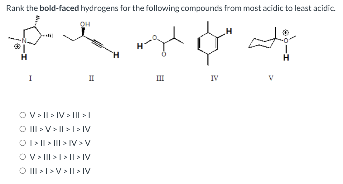 Rank the bold-faced hydrogens for the following compounds from most acidic to least acidic.
I
OH
II
V > II > IV > I|| > |
O III > V > II > | > |V
O | > || > ||| > IV > V
O V > III >> II > IV
O III > I > V> II > IV
H
پہلے مل له
III
IV
V