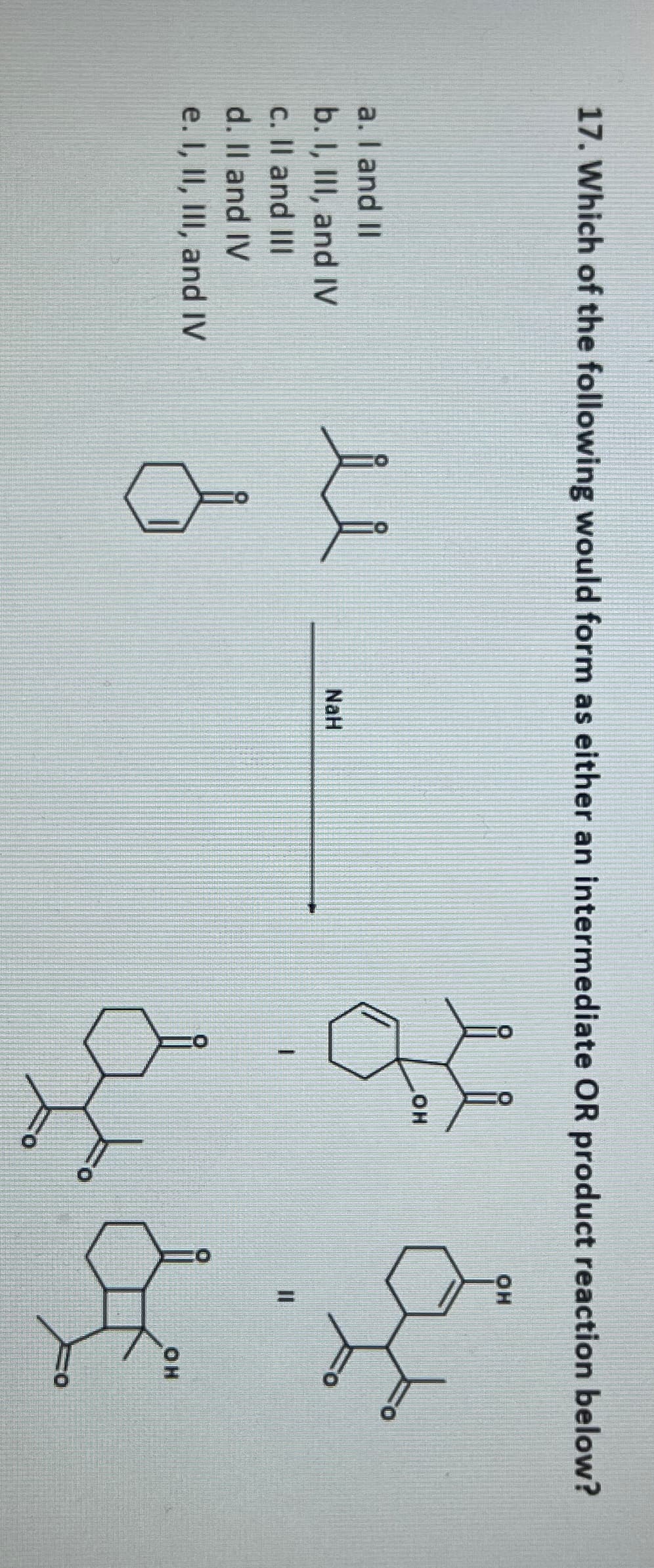 17. Which of the following would form as either an intermediate OR product reaction below?
a. I and II
b. I, III, and IV
c. II and III
d. II and IV
e. I, II, III, and IV
u
NaH
OH
OH
& d
OH