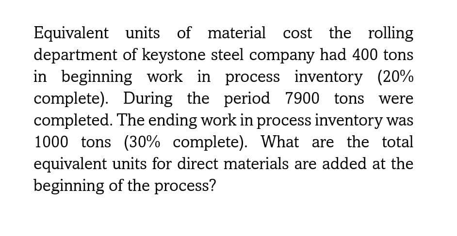 Equivalent units of material cost the rolling
department of keystone steel company had 400 tons
in beginning work in process inventory (20%
complete). During the period 7900 tons were
completed. The ending work in process inventory was
1000 tons (30% complete). What are the total
equivalent units for direct materials are added at the
beginning of the process?