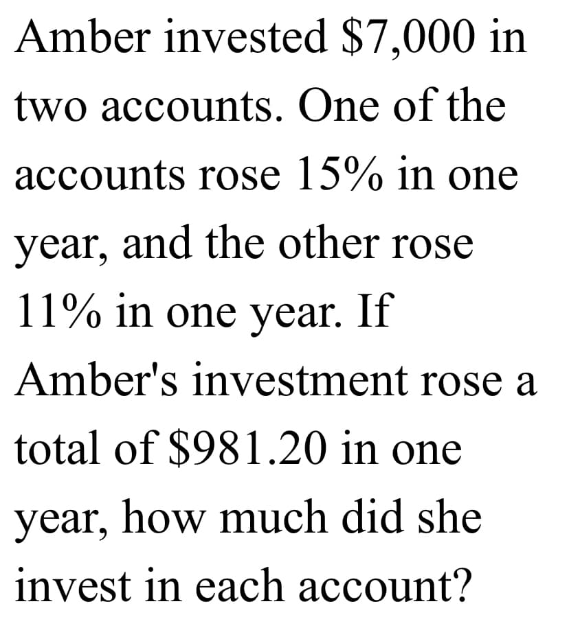 Amber invested $7,000 in
two accounts. One of the
accounts rose 15% in one
year, and the other rose
11% in one year. If
Amber's investment rose a
total of $981.20 in one
year, how much did she
invest in each account?
