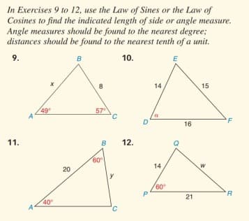 In Exercises 9 to 12, use the Law of Sines or the Law of
Cosines to find the indicated length of side or angle measure.
Angle measures should be found to the nearest degree;
distances should be found to the nearest tenth of a unit.
9.
в
10.
E
8
14
15
49
57
F
16
11.
B
12.
60
14
20
60
21
40
A
