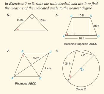 In Exercises 5 to 8, state the ratio needed, and use it to find
the measure of the indicated angle to the nearest degree.
5.
6.
B
10 ft
14 in.
13 in.
15 ft
A
26 ft
Isosceles trapezoid ABCD
7.
B.
8.
7 in.
9 cm
24 in.
/12 cm
A
Rhombus ABCD
Circle O
