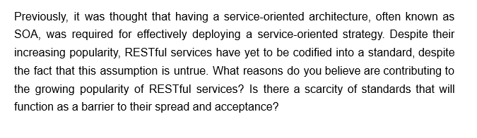 Previously, it was thought that having a service-oriented architecture, often known as
SOA, was required for effectively deploying a service-oriented strategy. Despite their
increasing popularity, RESTful services have yet to be codified into a standard, despite
the fact that this assumption is untrue. What reasons do you believe are contributing to
the growing popularity of RESTful services? Is there a scarcity of standards that will
function as a barrier to their spread and acceptance?