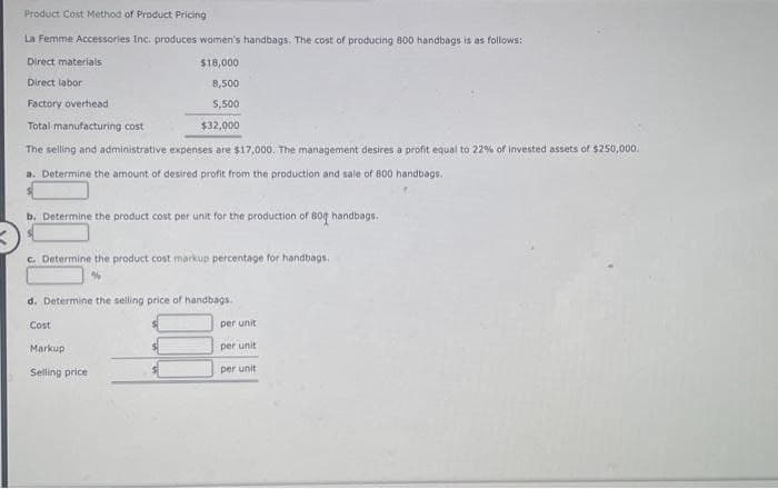 Product Cost Method of Product Pricing
La Femme Accessories Inc. produces women's handbags. The cost of producing 800 handbags is as follows:
Direct materials
$18,000
Direct labor
8,500
Factory overhead
5,500
Total manufacturing cost
$32,000
The selling and administrative expenses are $17,000. The management desires a profit equal to 22% of invested assets of $250,000.
a. Determine the amount of desired profit from the production and sale of 800 handbags.
b. Determine the product cost per unit for the production of 800 handbags.
c. Determine the product cost markup percentage for handbags.
d. Determine the selling price of handbags.
Cost
Markup
Selling price
per unit
per unit
per unit