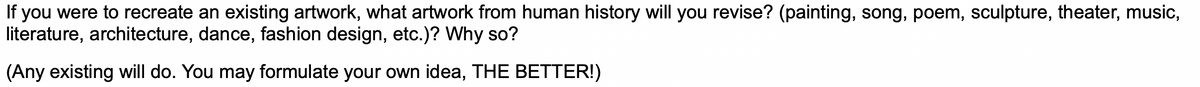 If you were to recreate an existing artwork, what artwork from human history will you revise? (painting, song, poem, sculpture, theater, music,
literature, architecture, dance, fashion design, etc.)? Why so?
(Any existing will do. You may formulate your own idea, THE BETTER!)
