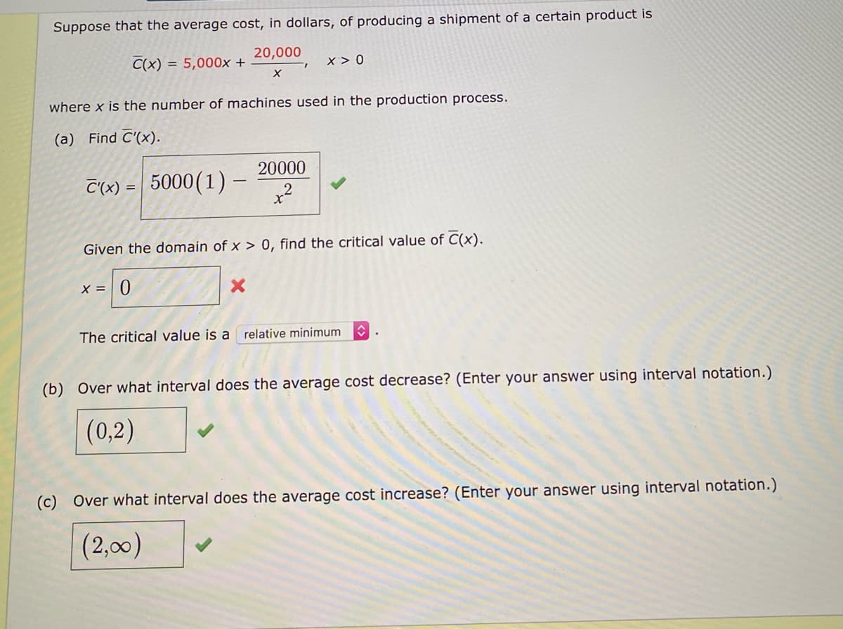 Suppose that the average cost, in dollars, of producing a shipment of a certain product is
20,000
C(x)
= 5,000x +
x > 0
where x is the number of machines used in the production process.
(a) Find C'(x).
20000
C'(x) =
5000 (1) –
%3D
Given the domain of x > 0, find the critical value of C(x).
X = | 0
The critical value is a relative minimum
(b) Over what interval does the average cost decrease? (Enter your answer using interval notation.)
(0,2)
(c) Over what interval does the average cost increase? (Enter your answer using interval notation.)
(2,00)
