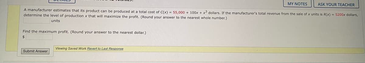 MY NOTES
ASK YOUR TEACHER
A manufacturer estimates that its product can be produced at a total cost of C(x) = 55,000 + 100x + x3 dollars. If the manufacturer's total revenue from the sale of x units is R(x) = 5200x dollars,
determine the level of production x that will maximize the profit. (Round your answer to the nearest whole number.)
units
Find the maximum profit. (Round your answer to the nearest dollar.)
$
Viewing Saved Work Revert to Last Response
Submit Answer
