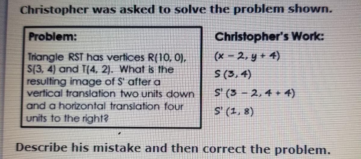 Christopher was asked to solve the problem shown.
Problem:
Christopher's Work:
(x - 2, y + 4)
S (3, 4)
Triangle RST has vertices R(10, 0),
S(3, 4) and T(4, 2). What is the
resulting image of S' after a
vertical translation two units down
and a horizontal translation four
units to the right?
S (3- 2,4 + 4)
S' (1, 8)
Describe his mistake and then correct the problem.
