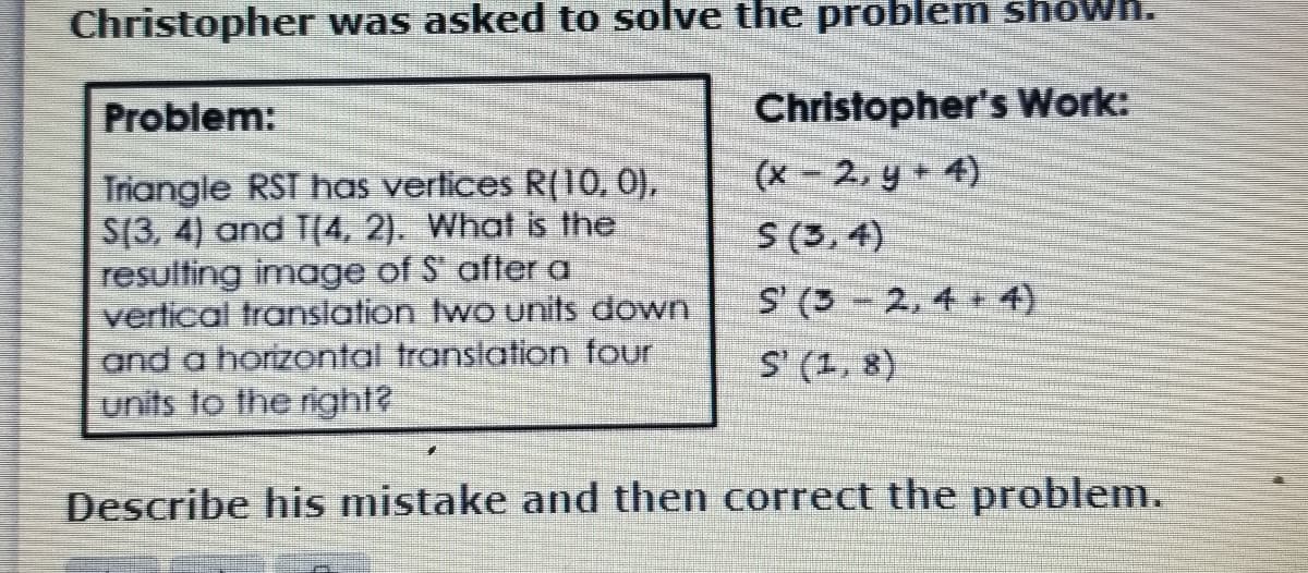 Christopher was asked to solve the problem shown.
Christopher's Work:
(x- 2, y + 4)
S (3, 4)
Problem:
Triangle RST has vertices R(10, 0),
S(3, 4) and T(4, 2). What is the
resulting image of S after a
verlical translation two units down
and a horizontal translatlion four
units to the right?
S' (3-2, 4 + 4)
S (1, 8)
Describe his mistake and then correct the problem.
