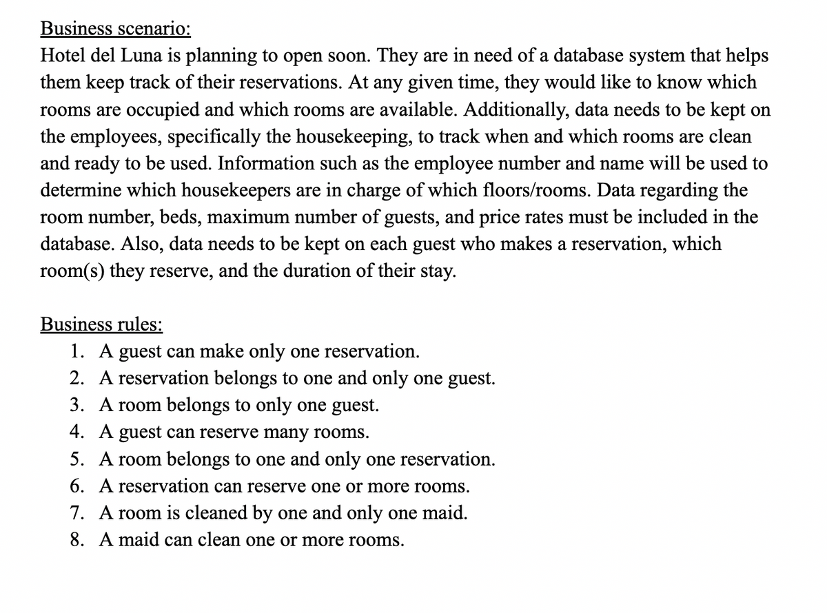 Business scenario:
Hotel del Luna is planning to open soon. They are in need of a database system that helps
them keep track of their reservations. At any given time, they would like to know which
rooms are occupied and which rooms are available. Additionally, data needs to be kept on
the employees, specifically the housekeeping, to track when and which rooms are clean
and ready to be used. Information such as the employee number and name will be used to
determine which housekeepers are in charge of which floors/rooms. Data regarding the
room number, beds, maximum number of guests, and price rates must be included in the
database. Also, data needs to be kept on each guest who makes a reservation, which
room(s) they reserve, and the duration of their stay.
Business rules:
1. A guest can make only one reservation.
2. A reservation belongs to one and only one guest.
3. A room belongs to only one guest.
4. A guest can reserve many rooms.
5. A room belongs to one and only one reservation.
6. A reservation can reserve one or more rooms.
7. A room is cleaned by one and only one maid.
8. A maid can clean one or more rooms.
