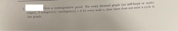 1.
Give a contrapositive proof: For every directed graph (no self-loops or multi-
edges), if indegree(u) - outdegree(u) = 0 for every node u, then there does not exist a cycle in
the graph.
%3D
