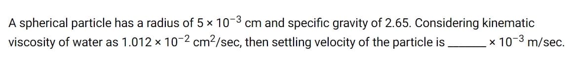 A spherical particle has a radius of 5 x 10-3 cm and specific gravity of 2.65. Considering kinematic
viscosity of water as 1.012 x 10-2 cm?/sec, then settling velocity of the particle is
_x 10-3 m/sec.
