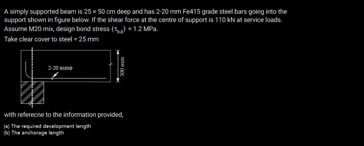 A simply supported beam is 25 × 50 cm deep and has 2-20 mm Fe415 grade steel bars going into the
support shown in figure below. If the shear force at the centre of support is 110 kN at service loads.
Assume M20 mix, design bond stress (ta) = 1.2 MPa.
Take clear cover to steel = 25 mm
2-20 mmo
with referecne to the information provided,
(a) The required development length
(b) The anchorage length
00 mm
