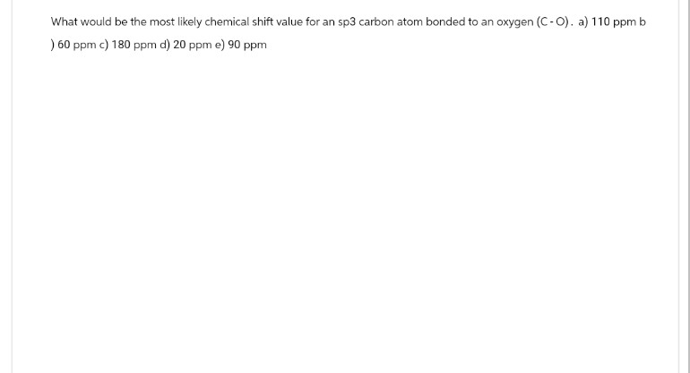 What would be the most likely chemical shift value for an sp3 carbon atom bonded to an oxygen (C-O). a) 110 ppm b
) 60 ppm c) 180 ppm d) 20 ppm e) 90 ppm