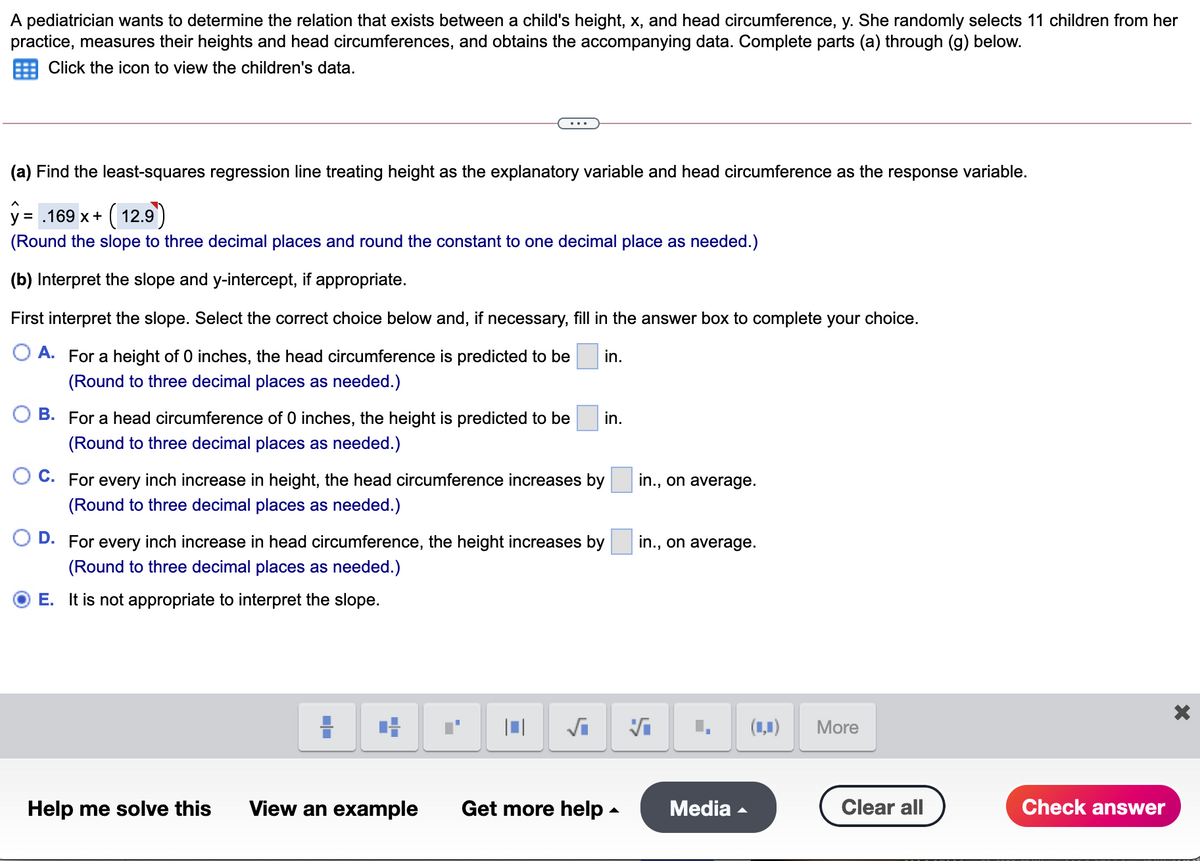 A pediatrician wants to determine the relation that exists between a child's height, x, and head circumference, y. She randomly selects 11 children from her
practice, measures their heights and head circumferences, and obtains the accompanying data. Complete parts (a) through (g) below.
Click the icon to view the children's data.
(a) Find the least-squares regression line treating height as the explanatory variable and head circumference as the response variable.
y = .169 x+ ( 12.9)
(Round the slope to three decimal places and round the constant to one decimal place as needed.)
(b) Interpret the slope and y-intercept, if appropriate.
First interpret the slope. Select the correct choice below and, if necessary, fill in the answer box to complete your choice.
O A. For a height of 0 inches, the head circumference is predicted to be
in.
(Round to three decimal places as needed.)
B. For a head circumference of 0 inches, the height is predicted to be
in.
(Round to three decimal places as needed.)
C. For every inch increase in height, the head circumference increases by
in., on average.
(Round to three decimal places as needed.)
D. For every inch increase in head circumference, the height increases by
in., on average.
(Round to three decimal places as needed.)
E. It is not appropriate to interpret the slope.
(1,1)
More
Help me solve this
View an example
Get more help -
Media -
Clear all
Check answer
