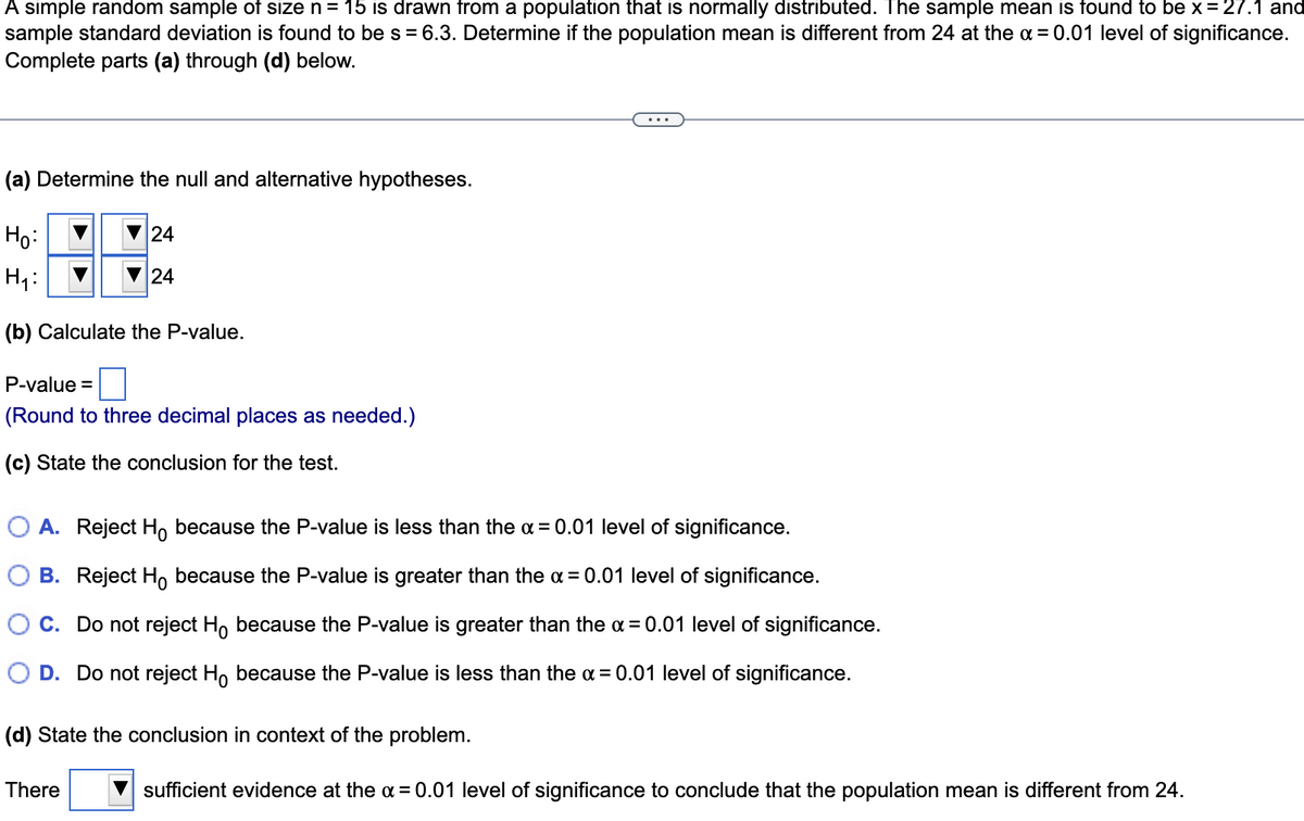 A simple random sample of size n= 15 is drawn from a population that is normally distributed. The sample mean is found to be x = 27.1 and
sample standard deviation is found to bes = 6.3. Determine if the population mean is different from 24 at the a = 0.01 level of significance.
Complete parts (a) through (d) below.
(a) Determine the null and alternative hypotheses.
Ho:
24
H1:
V24
(b) Calculate the P-value.
P-value =
(Round to three decimal places as needed.)
(c) State the conclusion for the test.
O A. Reject Ho because the P-value is less than the a = 0.01 level of significance.
B. Reject Ho because the P-value is greater than the a = 0.01 level of significance.
C. Do not reject Ho because the P-value is greater than the a = 0.01 level of significance.
D. Do not reject H, because the P-value is less than the a = 0.01 level of significance.
(d) State the conclusion in context of the problem.
There
sufficient evidence at the a = 0.01 level of significance to conclude that the population mean is different from 24.
