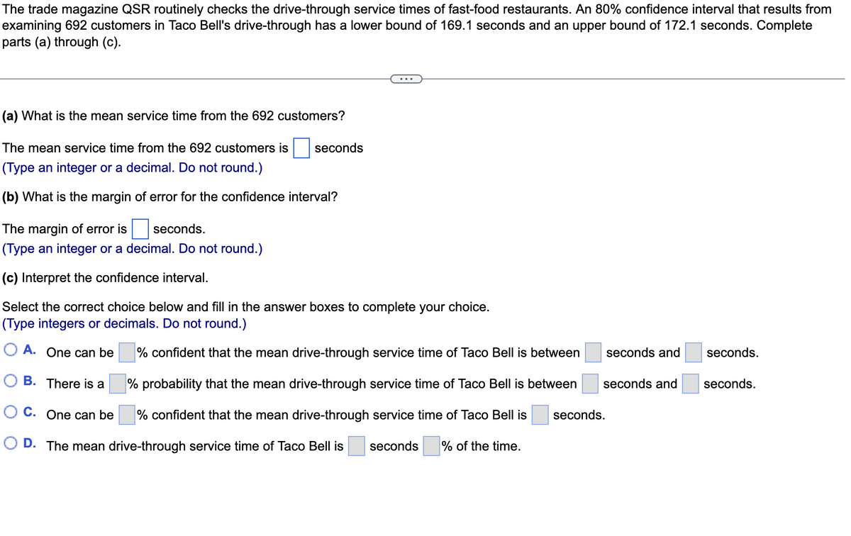 The trade magazine QSR routinely checks the drive-through service times
examining 692 customers in Taco Bell's drive-through has a lower bound of 169.1 seconds and an upper bound of 172.1 seconds. Complete
parts (a) through (c).
fast-food restaurants. An 80% confidence interval that results from
(a) What is the mean service time from the 692 customers?
The mean service time from the 692 customers is
seconds
(Type an integer or a decimal. Do not round.)
(b) What is the margin of error for the confidence interval?
The margin of error is
seconds.
(Type an integer or a decimal. Do not round.)
(c) Interpret the confidence interval.
Select the correct choice below and fill in the answer boxes to complete your choice.
(Type integers or decimals. Do not round.)
O A. One can be
% confident that the mean drive-through service time of Taco Bell is between
seconds and
seconds.
O B. There is a
% probability that the mean drive-through service time of Taco Bell is between
seconds and
seconds.
O C. One can be
% confident that the mean drive-through service time of Taco Bell is
seconds.
O D. The mean drive-through service time of Taco Bell is
seconds
% of the time.
