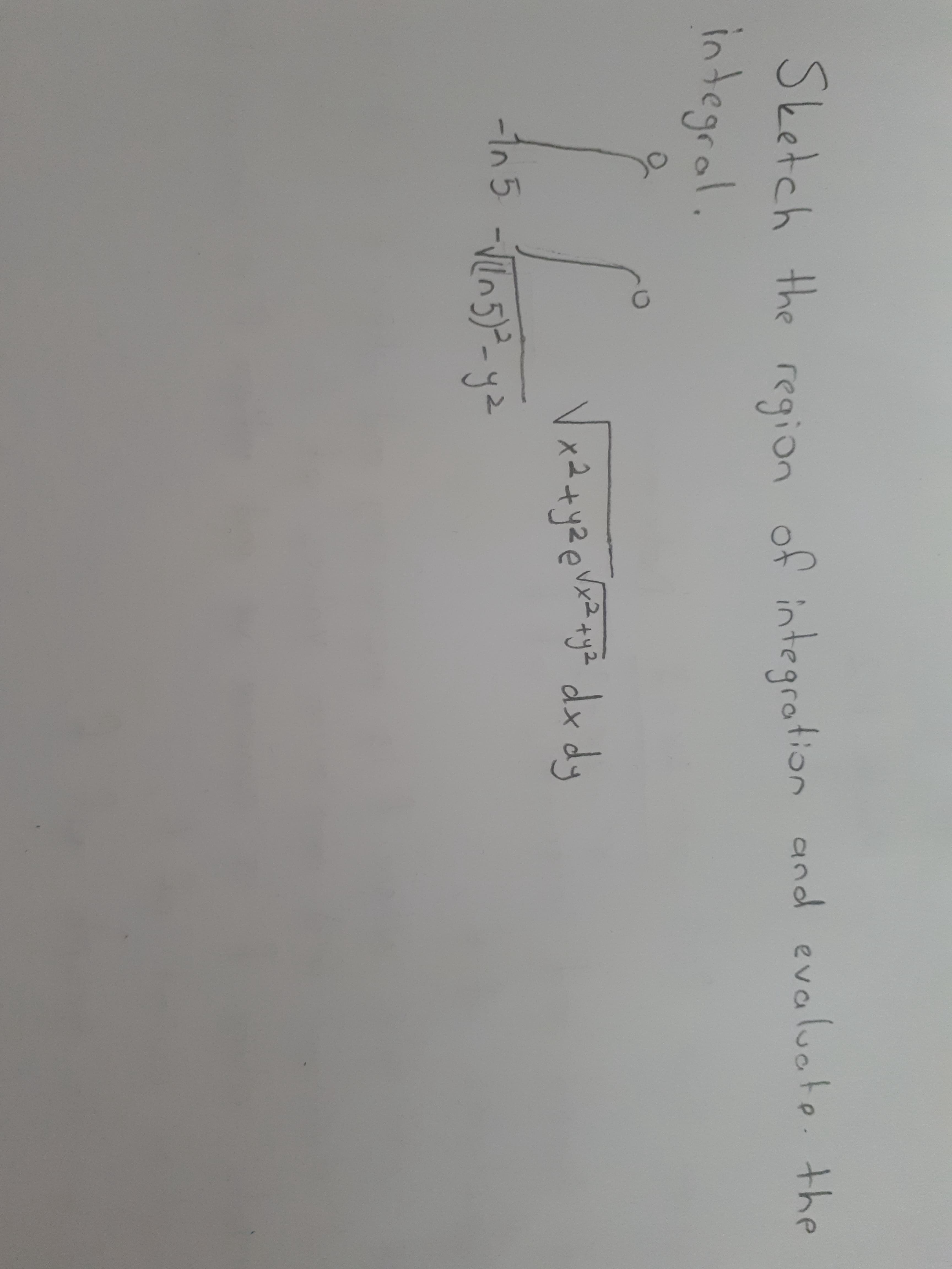 Sketch the region of intearotion and evaluote. the
integral.
x2+y2e Vxz+ya dx dy
1n5 -n5)- y2
