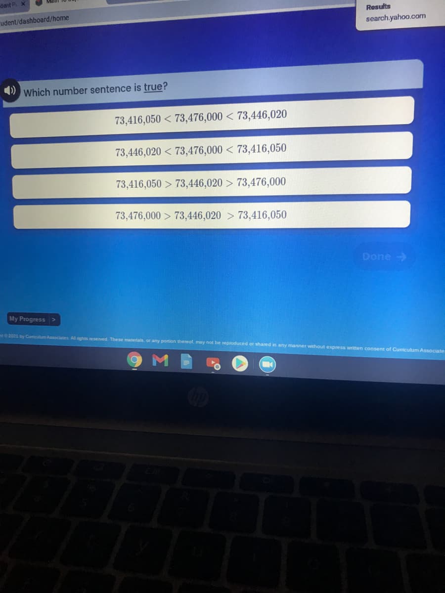 dent P. X
Results
udent/dashboard/home
search.yahoo.com
) Which number sentence is true?
73,416,050 < 73,476,000 < 73,446,020
73,446,020 < 73,476,000 < 73,416,050
73,416,050 > 73,446,020 > 73,476,000
73,476,000 > 73,446,020 > 73,416,050
Done
My Progress >
nt2021 by Cumiculum Associates. All rights resenved. These materiais, or any portion thereof, may not be reproduced or shared in any manner without express written consent of Curiculum Associate
