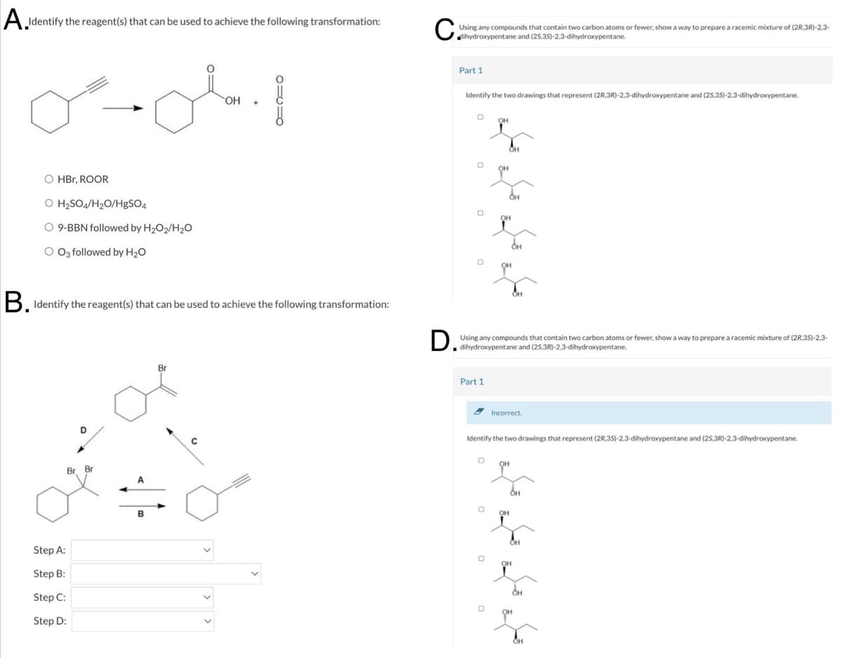 A Identify the reagent(s) that can be used to achieve the following transformation:
Using any compounds that contain two carbon atoms or fewer, show a way to prepare a racemic mixture of (2R,3R)-2,3-
Using any compounds that contain two carbon atoms of
O HBr, ROOR
O H2SO4/H₂O/HgSO4
O 9-BBN followed by H2O2/H2O
O 03 followed by H₂O
OH
Part 1
Identify the two drawings that represent (2R,3R)-2,3-dihydroxypentane and (25,35)-2,3-dihydroxypentane.
он
OH
B. Identify the reagent(s) that can be used to achieve the following transformation:
D. Using any compounds that contain two carbon atoms or fewer, show a way to prepare a racemic mixture of (2.35)-2.3-
(25,3R)-2,3-dihydroxypentane.
Step A:
Step B:
Step C:
Step D:
Br Br
B
Br
Part 1
Incorrect.
Identify the two drawings that represent (2R,3S)-2,3-dihydroxypentane and (25,3R)-2,3-dihydroxypentane.
ОН
Он
Он
Он
OH