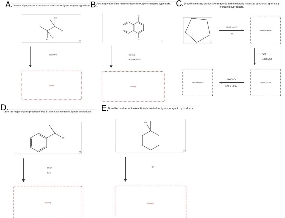 A.Dr.
Draw the major product of the reaction shown below. Ignore inorganic byproducts.
Boraw
Draw the product of the reaction shown below. Ignore inorganic byproducts.
C.P
Ph
OH
он
cold H.SO.
Drawing
D.
E
Draw the major organic product of this E1 elimination reaction. Ignore byproducts.
H₂O
heat
OH
OH
он
Na Cr₂Or
Acetone, H.SO.
Drawing
Draw the missing products or reagents in the following multistep synthesis. Ignore any
inorganic byproducts.
Cl₂ (1 equiv)
hv
Select to Draw
NaOH
cold DMSO
Na2Cr2O7
Select to Draw
Draw C.HO
HỌ, CHICOH
Draw the product of the reaction shown below. Ignore inorganic byproducts.
HO
HBr
Drawing
Drawing