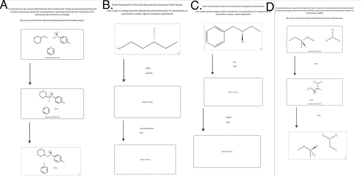 A curve in the starting and
product structures, draw the curved electron-pushing arrows for the conversion of a
secondary (2) alcohol to a tosylate.
Be sure to account for all bond-breaking and bond-making steps.
B.
Draw the products of the two step reaction sequence shown below.
Use a dash or wedge bond to indicate the stereochemistry of substituents on
asymmetric centers. Ignore inorganic byproducts.
C.Prat
Draw the products of the two step reaction sequence shown below.
D
Curved arrows are used to illustrate the flow of electrons. Using the provided starting and
Use a dash and/or wedge bond to indicate the stereochemistry of substituents on product structures, draw the curved electron-pushing arrows for the following reaction or
mechanistic steps
asymmetric centers, where applicable
Be sure to account for all bond-breaking and bond-making steps.
Select to Add
ara
Select to Add Aws
ara
HO
SOC
pyridine
Select to Draw
Select to
NaCN
cyclopentanethiol
NaH
2
THE
Select to D
он
Select to Draw
Select to Add Aw
10
X