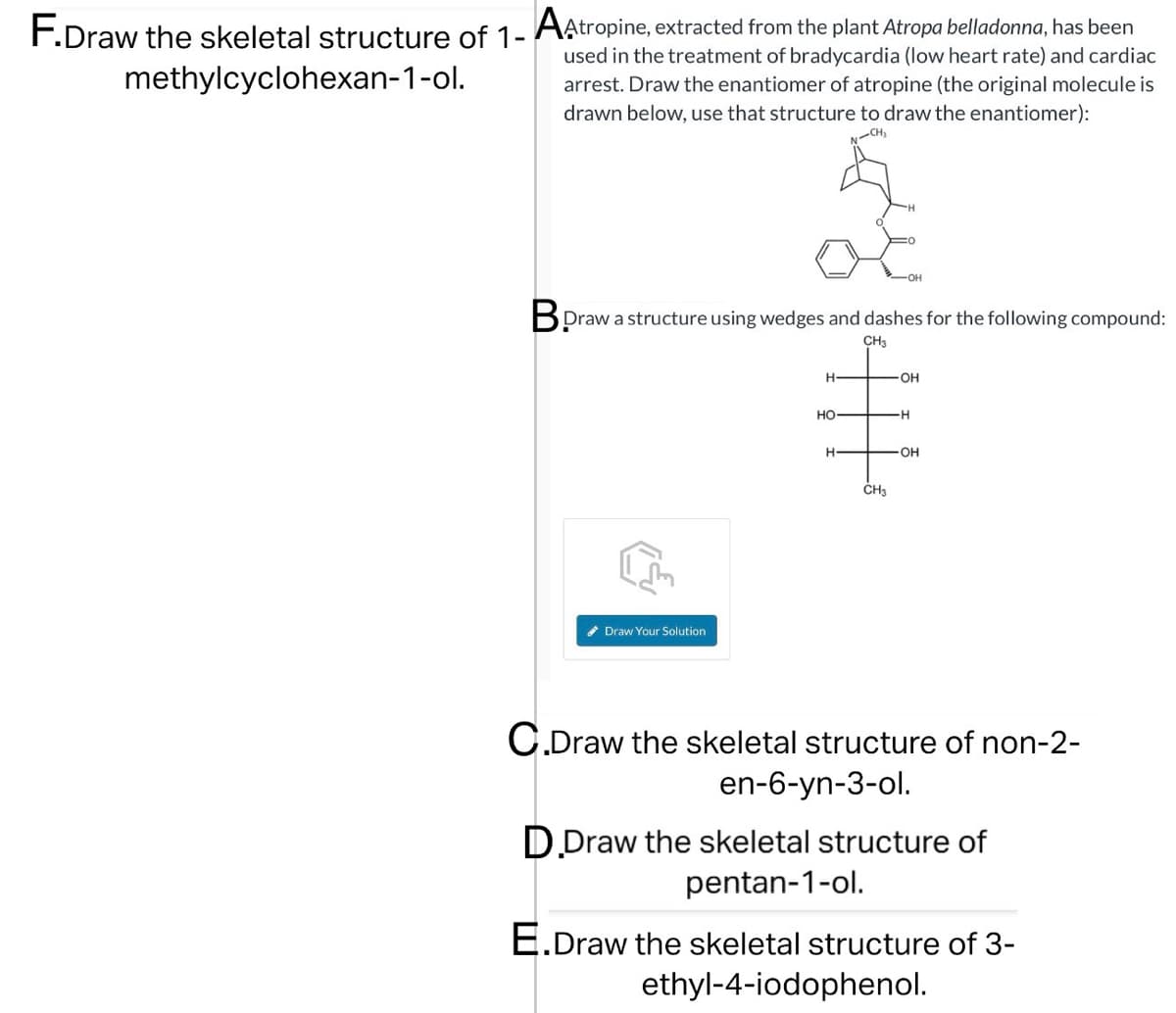 F.Draw the skeletal structure of 1- A Atropine, extracted from the plant Atropa belladonna, has been
methylcyclohexan-1-ol.
used in the treatment of bradycardia (low heart rate) and cardiac
arrest. Draw the enantiomer of atropine (the original molecule is
drawn below, use that structure to draw the enantiomer):
CH₂
OH
Bpraw a structure using wedges and dashes for the following compound:
CH3
Draw Your Solution
H-
-OH
HO
H
H-
-OH
CH3
C.Draw the skeletal structure of non-2-
en-6-yn-3-ol.
D.Draw the skeletal structure of
pentan-1-ol.
E.Draw the skeletal structure of 3-
ethyl-4-iodophenol.