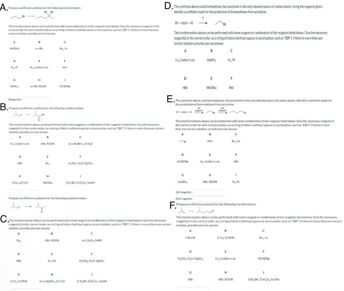 A. Propose an efficient synthesis for the following transformation:
B.
D. The synthesis above used bromoethane, but acetylene is the only allowed source of carbon atoms. Using the reagents given,
identify a synthetic route for the production of bromoethane from acetylene.
?
H-
-H
The transformation above can be performed with some combination of the reagents listed below. Give the necessary reagents in the
correct order for each transformation, as a string of letters (without spaces or punctuation, such as "EBF"). If there is more than one
correct solution, provide just one answer.
B
MeONa
xs HBr
Br₂, hv
The transformation above can be performed with some reagent or combination of the reagents listed below. Give the necessary
reagent(s) in the correct order, as a string of letters (without spaces or punctuation, such as "EBF"). If there is more than one
correct solution, provide just one answer.
D
E
F
H₂. Pt
H₂, Lindlar's cat
Mel
G
H
NINH,
xs HBr, ROOR
HC CN
Reagent(s):
Propose an efficient synthesis for the following transformation.
A
B
с
H₂, Lindlar's cat.
NaNH2
H₂, Pt
D
E
F
HBr
MeONa
Mel
E. The synthesis above used bromobutane, but acetylene is the only allowed source of carbon atoms. Identify a synthetic route for
the production of bromobutane from acetylene.
H
1st
reagents
2nd
reagents
The transformation above can be performed with some reagent or combination of the reagents listed below. Give the necessary
reagent(s) in the correct order, as a string of letters (without spaces or punctuation, such as "EBF). If there is more than one correct
solution, provide just one answer.
The transformations above can be performed with some combination of the reagents listed below. Give the necessary reagents in
the correct order for each transformation, as a string of letters (without spaces or punctuation, such as "EBF"). If there is more
than one correct solution, provide just one answer.
A
B
A
B
H₂ Lindlar's cat.
HBr, ROOR
11 xs NaNH2,2) H₂O
E
D
HBr
Brz
H₂SO4, H2O, HgSO4
G
H
1) 03:2) H₂O
MeONa
1) R₂BH; 2) H₂O₂, NaOH
Mel
Br2, hv
D
E
F
HC=CNa
H₂, Lindlar's cat.
HBr
G
Н
I
NaNH2
HBr, ROOR
H₂. Pt.
Propose an efficient synthesis for the following transformation.
C.The transfor
The transformation above can be performed with some reagent or combination of the reagents listed below. Give the necessary
reagent(s) in the correct order, as a string of letters (without spaces or punctuation, such as "EBF"). If there is more than one correct
solution, provide just one answer.
1st reagents:
2nd reagents:
Propose an efficient synthesis for the following transformation.
The transformation above can be performed with some reagent or combination of the reagents listed below. Give the necessary
reagent(s) in the correct order, as a string of letters (without spaces or punctuation, such as "EBF"). If there is more than one correct
solution, provide just one answer.
A
Brz
B
HBr, ROOR
cat. OsO4, NMO
D
E
HBr
H₂. Pd
F
H2SO4, H₂O, HgSO4
G
H
1) O: 2) DMS
13 xs NaNH2, 2) HEO
1) R₂BH; 2) H₂O NaOH
t-BuOK
D
H₂SO4. H₂O, HgSO4
с
1) O; 2) DMS
Br₂, hv
E
F
H₂. Lindlar's cat.
HC=CNa
G
H
HBr
HBr, ROOR
1) R2BH; 2) H2O2, NaOH