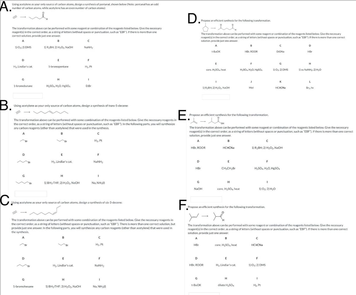 A.
Using acetylene as your only source of carbon atoms, design a synthesis of pentanal, shown below (Note: pentanal has an odd
number of carbon atoms, while acetylene has an even number of carbon atoms):
i
The transformation above can be performed with some reagent or combination of the reagents listed below. Give the necessary
reagent(s) in the correct order, as a string of letters (without spaces or punctuation, such as "EBF"). If there is more than one
correct solution, provide just one answer.
A
B
C
1) O3; 2) DMS
1) R₂BH; 2) H₂O₂, NaOH
NaNH,
D
E
F
H₂, Lindlar's cat.
1-bromopentane
H₂. Pt
G
H
1-bromobutane
H2SO4, H₂O. HgSO4
EtBr
D. Proposa
Propose an efficient synthesis for the following transformation.
The transformation above can be performed with some reagent or combination of the reagents listed below. Give the necessary
reagent(s) in the correct order, as a string of letters (without spaces or punctuation, such as "EBF"). If there is more than one correct
solution, provide just one answer.
A
t-BuOK
C
HBr, ROOR
EtONa
D
HBr
F
G
Н
conc. H₂SO heat
H2SO4. H₂O, HgSO4
1) 03:2) DMS
1) xs NINH: 2) HO
J
K
1) R₂BH; 2) H₂O₂, NaOH
Mel
HC CNa
Br₂, hw
B.
Using acetylene as your only source of carbon atoms, design a synthesis of trans-5-decene:
The transformation above can be performed with some combination of the reagents listed below. Give the necessary reagents in
the correct order, as a string of letters (without spaces or punctuation, such as "EBF"). In the following parts, you will synthesize
any carbon reagents (other than acetylene) that were used in the synthesis.
A
B
C
E.
Propose an efficient synthesis for the following transformation.
The transformation above can be performed with some reagent or combination of the reagents listed below. Give the necessary
reagent(s) in the correct order, as a string of letters (without spaces or punctuation, such as "EBF"). If there is more than one correct
solution, provide just one answer.
H₂, Pt
E
F
H₂, Lindlar's cat.
NaNH,
Н
1
1) BH3-THF; 2) H2O2, NaOH
Na, NH3(1)
C
Using acetylene as your only source of carbon atoms, design a synthesis of cis-3-decene:
A
HBr, ROOR
B
C
HC CNa
1) R₂BH; 2) H2O2, NaOH
D
E
F
HBr
CH3CH2Br
H2SO4, H2O, HgSO4
G
H
NaOH
conc. H2SO4, heat
1) 03:2) H₂O
F.
Propose an efficient synthesis for the following transformation.
The transformation above can be performed with some combination of the reagents listed below. Give the necessary reagents in
the correct order, as a string of letters (without spaces or punctuation, such as "EBF"). There is more than one correct solution, but
provide just one answer. In the following parts, you will synthesize any carbon reagents (other than acetylene) that were used in
the synthesis.
The transformation above can be performed with some reagent or combination of the reagents listed below. Give the necessary
reagent(s) in the correct order, as a string of letters (without spaces or punctuation, such as "EBF"). If there is more than one correct
solution, provide just one answer.
A
B
с
H₂. Pt
D
E
F
H₂, Lindlar's cat.
NaNH,
A
B
HBr
conc. H₂SO4, heat
HC=CNa
D
E
F
HBr, ROOR
H₂, Lindlar's cat.
1) 03:2) DMS
G
Н
1
G
Н
I
t-BuOK
dilute H₂SO4
H2. Pt
1-bromohexane
1) BH-THF; 2) H2O2, NaOH
Na, NH3)