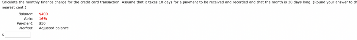 Calculate the monthly finance charge for the credit card transaction. Assume that it takes 10 days for a payment to be received and recorded and that the month is 30 days long. (Round your answer to th
nearest cent.)
tA
Balance: $400
Rate: 16%
Payment: $50
Method: Adjusted balance