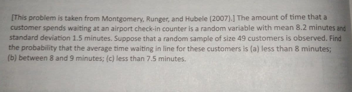 [This problem is taken from Montgomery, Runger, and Hubele (2007).] The amount of time that a
customer spends waiting at an airport check-in counter is a random variable with mean 8.2 minutes and
standard deviation 1.5 minutes. Suppose that a random sample of size 49 customers is observed. Find
the probability that the average time waiting in line for these customers is (a) less than 8 minutes;
(b) between 8 and 9 minutes; (c) less than 7.5 minutes.