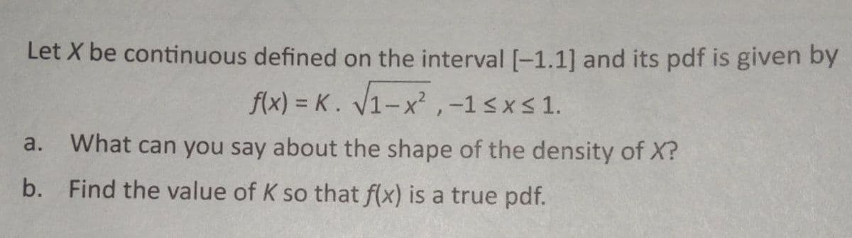 Let X be continuous defined on the interval [-1.1] and its pdf is given by
f(x) = K. √1-x²,-1<x< 1.
a. What can you say about the shape of the density of X?
b. Find the value of K so that f(x) is a true pdf.