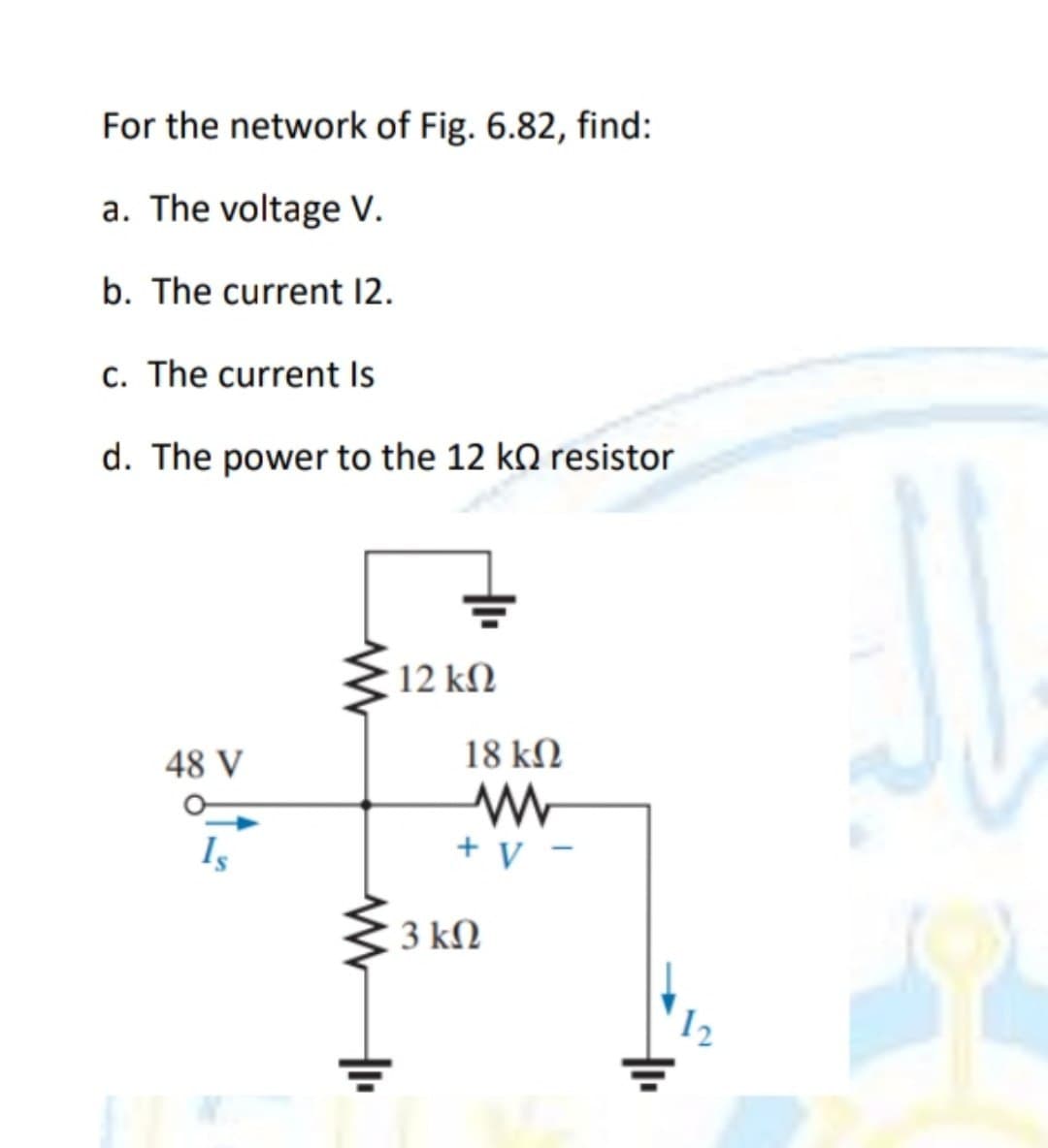 For the network of Fig. 6.82, find:
a. The voltage V.
b. The current 12.
c. The current Is
d. The power to the 12 k resistor
48 V
Is
t
12 ΚΩ
18 ΚΩ
+ V-
3 ΚΩ
12
RE