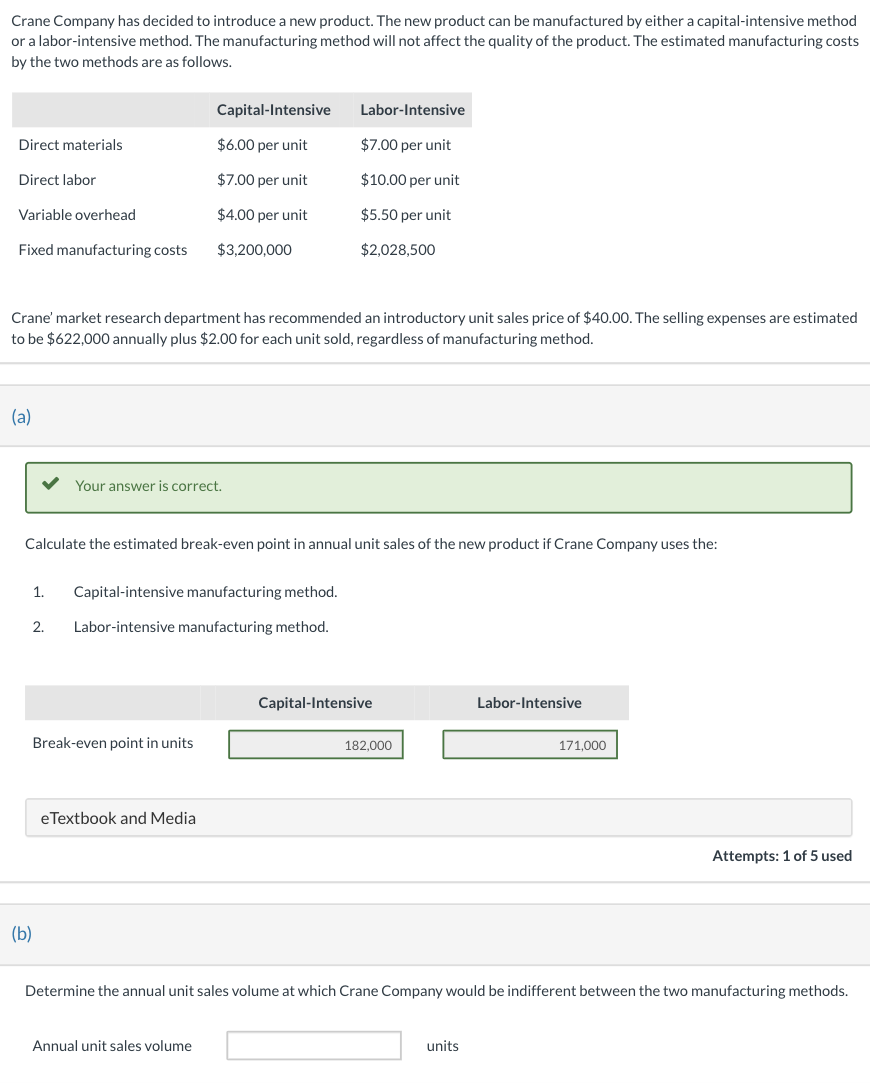 **Crane Company's New Manufacturing Method Evaluation**

Crane Company has decided to introduce a new product. The new product can be manufactured by either a capital-intensive method or a labor-intensive method. The manufacturing method will not affect the quality of the product. The estimated manufacturing costs for each method are illustrated in the following table:

| Cost Elements           | Capital-Intensive        | Labor-Intensive        |
|-------------------------|--------------------------|------------------------|
| Direct materials        | $6.00 per unit           | $7.00 per unit         |
| Direct labor            | $7.00 per unit           | $10.00 per unit        |
| Variable overhead       | $4.00 per unit           | $5.50 per unit         |
| Fixed manufacturing costs| $3,200,000               | $2,028,500             |

The market research department recommends an introductory unit sales price of $40.00. Selling expenses are estimated at $622,000 annually plus $2.00 for each unit sold, regardless of the manufacturing method.

**Break-even Analysis**

*(a)* Calculate the estimated break-even point in annual unit sales of the new product if Crane Company uses the following methods:

1. **Capital-intensive manufacturing method.**
2. **Labor-intensive manufacturing method.**

The break-even points are presented in the table below:

| Method                  | Break-even Point in Units |
|-------------------------|---------------------------|
| Capital-Intensive       | 182,000                   |
| Labor-Intensive         | 171,000                   |

**Indifference Point Analysis**

*(b)* Determine the annual unit sales volume at which Crane Company would be indifferent between the two manufacturing methods:

| Annual Unit Sales Volume|                           |
|-------------------------|---------------------------|

This point is where the total costs of both methods would be equal, meaning that the company would not benefit more from one method over the other at this specific sales volume.

**Graph and Diagrams**

The provided image does not contain any graphs or diagrams. The information has been organized into tables for easier readability and understanding.
