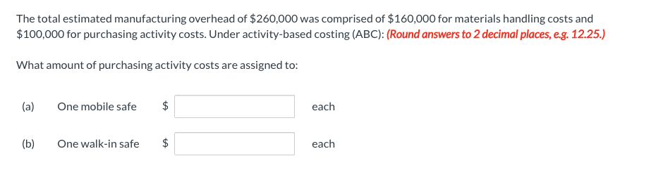 ### Activity-Based Costing (ABC) Exercise

The total estimated manufacturing overhead of $260,000 was comprised of $160,000 for materials handling costs and $100,000 for purchasing activity costs. Under activity-based costing (ABC):

**(Note: Round answers to 2 decimal places, e.g. 12.25)**

**Question:**

What amount of purchasing activity costs are assigned to:

(a) One mobile safe: $\_\_\_\_\_\_ each

(b) One walk-in safe: $\_\_\_\_\_\_ each