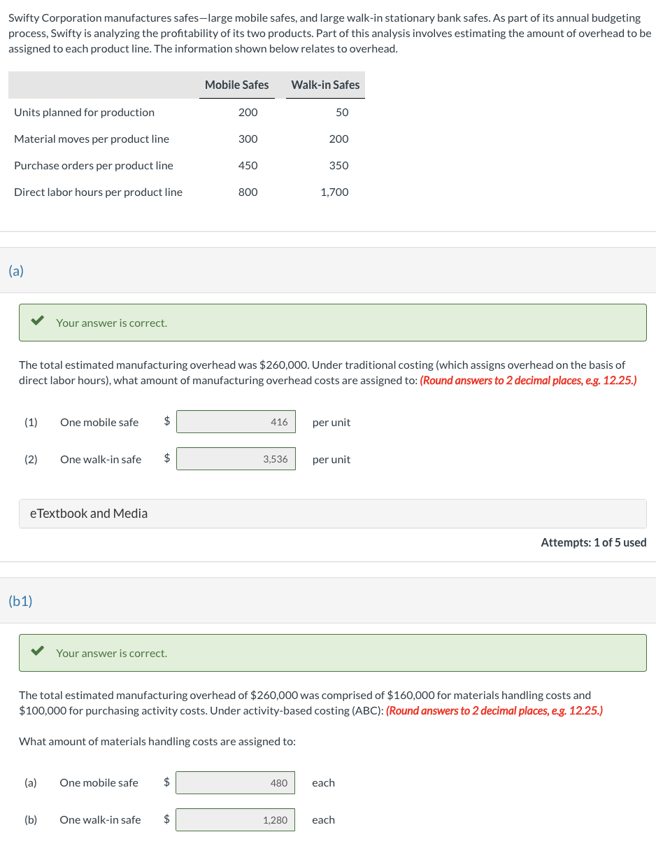 ### Overhead Assignment Analysis for Swifty Corporation's Product Lines

Swifty Corporation manufactures safes—specifically, large mobile safes and large walk-in stationary bank safes. As part of its annual budgeting process, Swifty is analyzing the profitability of its two products. An essential part of this analysis involves estimating the overhead assigned to each product line. The data provided below pertains to overhead allocation.

#### Product Line Information

|                     | Mobile Safes | Walk-in Safes |
|---------------------|--------------|---------------|
| **Units planned for production**  | 200          | 50            |
| **Material moves per product line** | 300          | 200           |
| **Purchase orders per product line** | 450          | 350           |
| **Direct labor hours per product line** | 800          | 1,700         |

#### Part (a)

The total estimated manufacturing overhead was $260,000. Using traditional costing (which assigns overhead based on direct labor hours), the following amounts of overhead costs are assigned:

1. **One mobile safe**: $416 per unit
2. **One walk-in safe**: $3,536 per unit

#### Part (b1)

The total estimated manufacturing overhead of $260,000 comprises $160,000 for materials handling costs and $100,000 for purchasing activity costs. Using activity-based costing (ABC), the overhead costs assigned are:

1. **Materials Handling Costs**:
    - **One mobile safe**: $480 each
    - **One walk-in safe**: $1,280 each

### Explanation of Calculations

- **Traditional Costing**: Allocates overhead costs using direct labor hours. This method calculates the overhead per unit by dividing the total overhead assigned to the product line by the number of units produced.
- **Activity-Based Costing (ABC)**: Allocates overhead costs based on specific activities that generate costs. In this case, materials handling costs and purchasing activity costs are considered.

### Understanding Graphs and Diagrams

While not present in the text, visual representations typically include bar charts or pie charts to portray overhead costs per unit and comparisons between traditional costing versus ABC. For better comprehension, a detailed explanation of the allocation basis and its impact on unit costs is beneficial.

#### Note

This exercise illustrates the significant differences between traditional costing and ABC in accurately distributing overhead costs, thereby enhancing cost management and product pricing strategies.