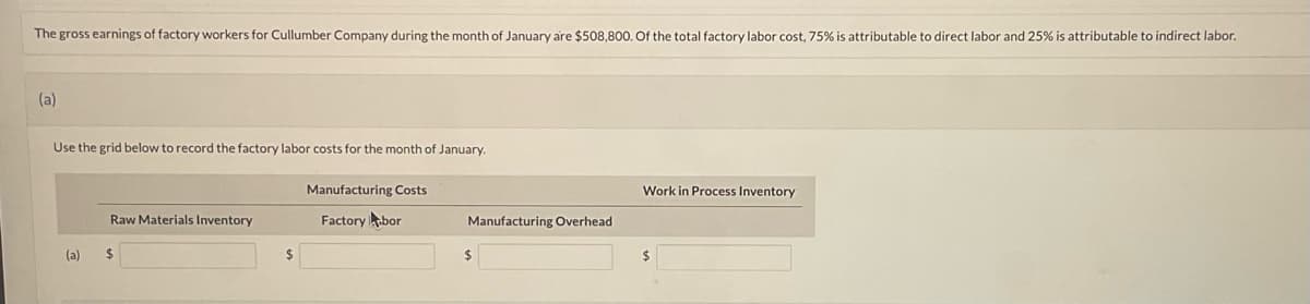 ### Factory Labor Costs for January

**Problem Statement:**

The gross earnings of factory workers for Cullumber Company during the month of January are $508,800. Of the total factory labor cost, 75% is attributable to direct labor and 25% is attributable to indirect labor.

**Task:**

(a) Use the grid below to record the factory labor costs for the month of January.

#### Grid for Recording Factory Labor Costs:
| Manufacturing Costs            | Work in Process Inventory |
|--------------------------------|---------------------------|
| **Raw Materials Inventory**    |                           |
| **Factory Labor**              |                           |
| **Manufacturing Overhead**     |                           |

**(a)** $______________  $______________  $______________

### Instructions:

1. **Raw Materials Inventory:** This field is left blank as it pertains to materials, not labor.

2. **Factory Labor:** Calculate the total direct labor cost (75% of $508,800) and enter the value under Manufacturing Costs.

3. **Manufacturing Overhead:** Calculate the indirect labor cost (25% of $508,800) and enter the value under Work in Process Inventory (this field is generally used to account for costs incurred in the production process but not yet associated with completed goods).

Here are the computations to fill in the grid:

- **Direct Labor Cost:** \( 75\% \times \$508,800 \)
- **Indirect Labor Cost:** \( 25\% \times \$508,800 \)

These calculated values will then be placed in the appropriate fields of the grid.