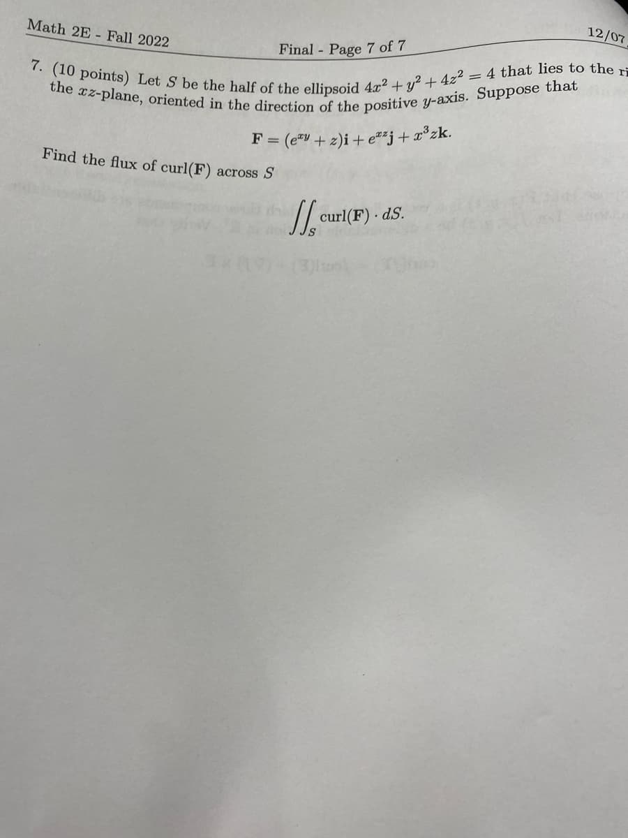 Math 2E- Fall 2022.
Final - Page 7 of 7
7. (10 points) Let S be the half of the ellipsoid 4x² + y² + 4z² = 4 that lies to the r
the xz-plane, oriented in the direction of the positive y-axis. Suppose that
F = (ey + 2)i+ezj+x³zk.
Find the flux of curl(F) across S
curl(F). ds.
12/07
S