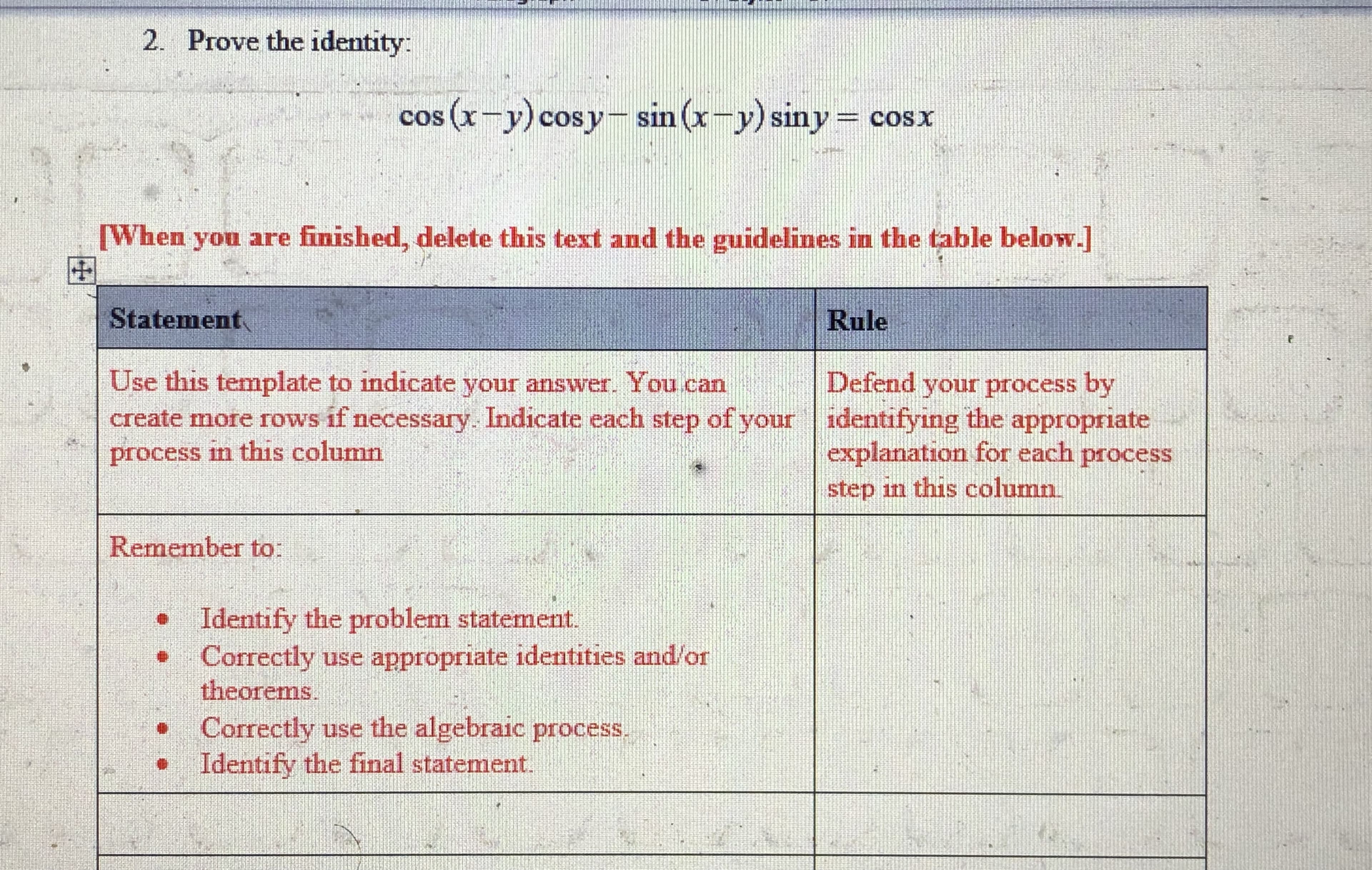 ### Prove the Identity: 

\[ \cos(x - y)\cos y - \sin(x - y)\sin y = \cos x \]

---

#### [When you are finished, delete this text and the guidelines in the table below.]

| Statement | Rule |
|-----------|------|
| Use this template to indicate your answer. You can create more rows if necessary. Indicate each step of your process in this column | Defend your process by identifying the appropriate explanation for each process step in this column |
| Remember to:  | |
| - Identify the problem statement. | |
| - Correctly use appropriate identities and/or theorems. | |
| - Correctly use the algebraic process. | |
| - Identify the final statement. | |