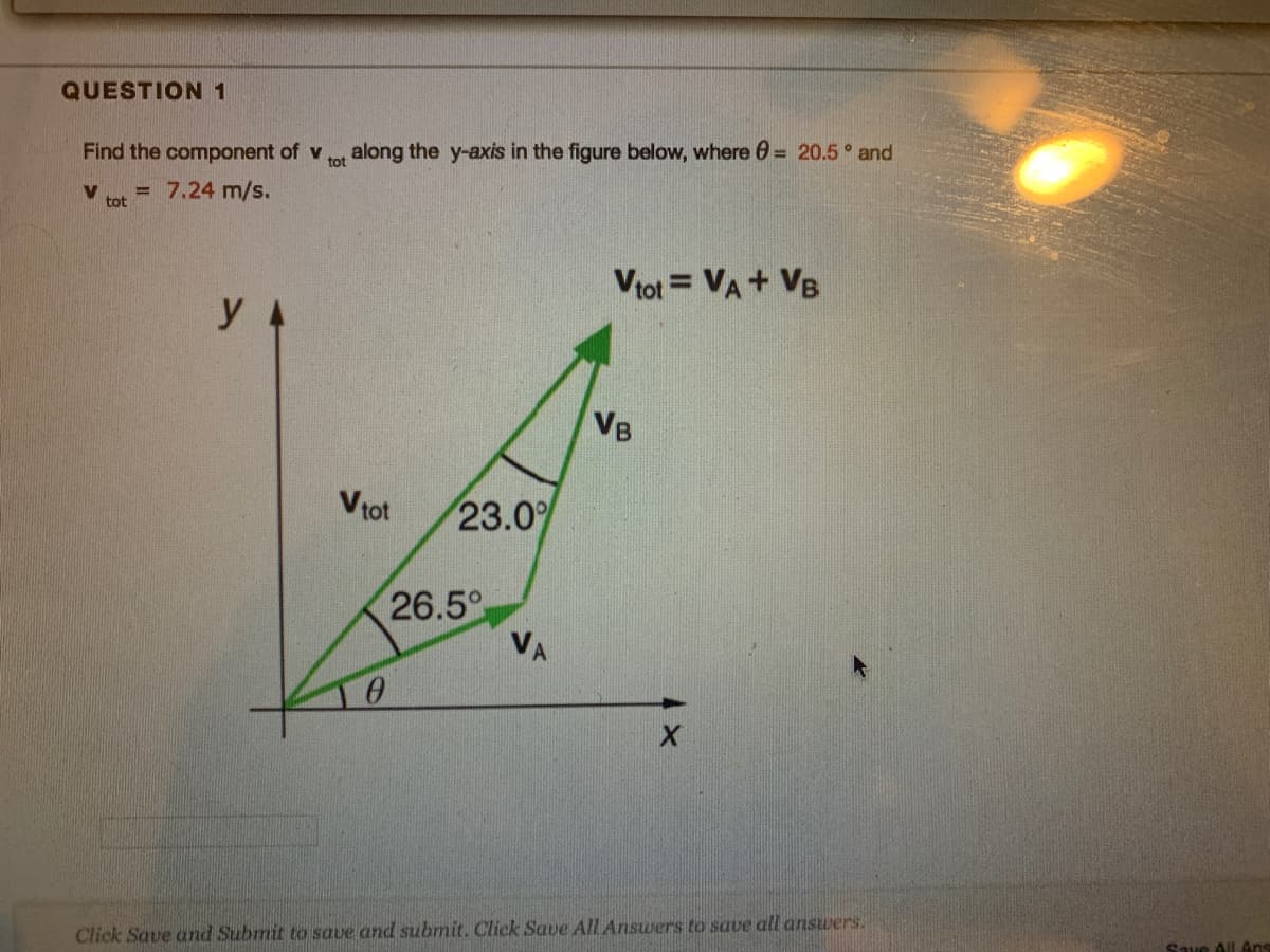 QUESTION 1
Find the component of v
along the y-axis in the figure below, where 0 = 20.5 and
tot
V
tot
= 7.24 m/s.
Vtot = VA+ VB
y
VB
Vtot
23.0%
26.5
VA
Save All Ans
Click Save and Submit to save and submit. Click Save All Answers to save all answers.
